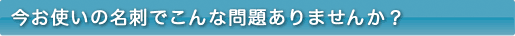 今お使いの名刺でこんな問題ありませんか？